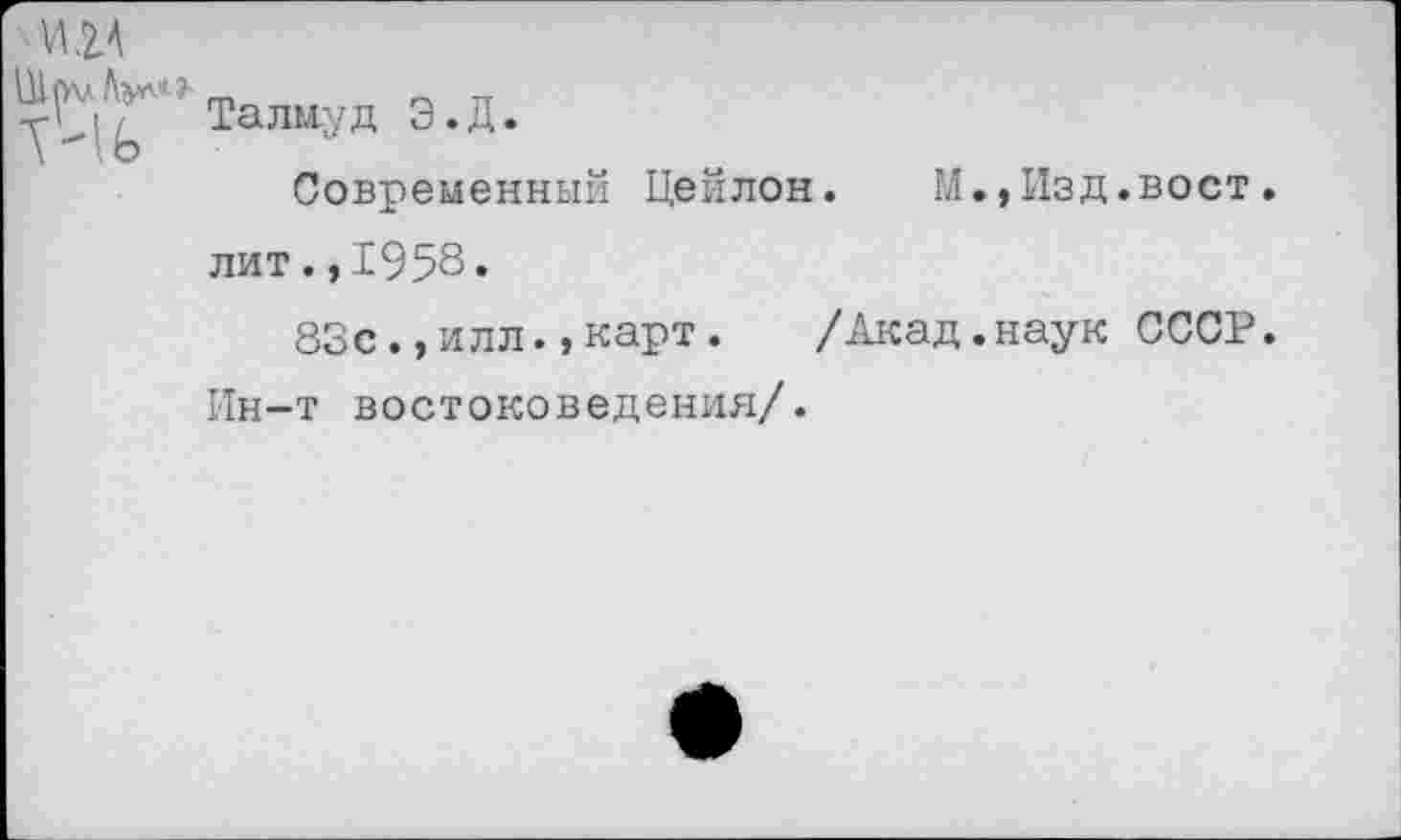 ﻿ЛШ
Ш ^.л Лул* ? талиу д э. Д . \ I о
Современный Цейлон.	М.,Изд.вост.
лит.,1958«
83с.,илл.»карт.	/Акад.наук СССР.
Ин-т востоковедения/.